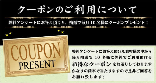 クーポンのご利用について 弊社アンケートにお応え頂くと、抽選で毎月10名様にクーポンプレゼント! 弊社アンケートにお応え頂いたお客様の中から毎月抽選で10名様に弊社でご利用頂けるお得なクーポンをお送りしております。かなりの確率で当たりますので是非ご回答をお願い致します！