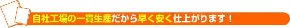 自社工場の一貫生産だから早く安く仕上がります！